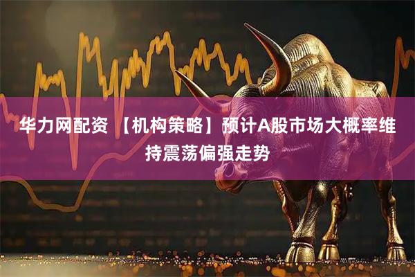 华力网配资 【机构策略】预计A股市场大概率维持震荡偏强走势