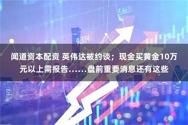 闻道资本配资 英伟达被约谈；现金买黄金10万元以上需报告……盘前重要消息还有这些