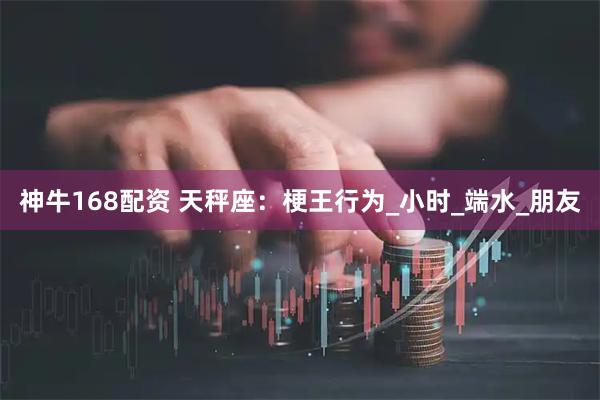 神牛168配资 天秤座：梗王行为_小时_端水_朋友