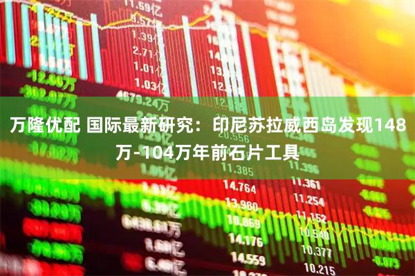 万隆优配 国际最新研究：印尼苏拉威西岛发现148万-104万年前石片工具