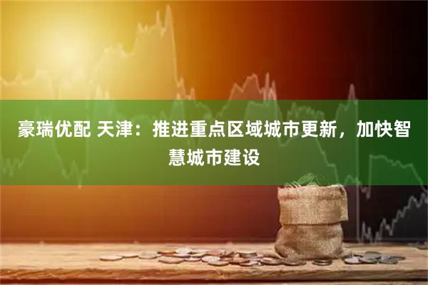 豪瑞优配 天津：推进重点区域城市更新，加快智慧城市建设