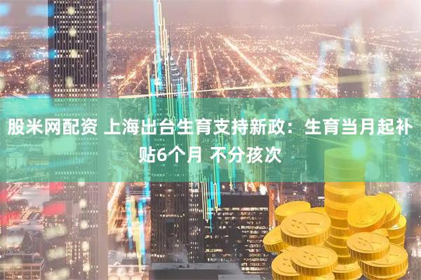 股米网配资 上海出台生育支持新政：生育当月起补贴6个月 不分孩次