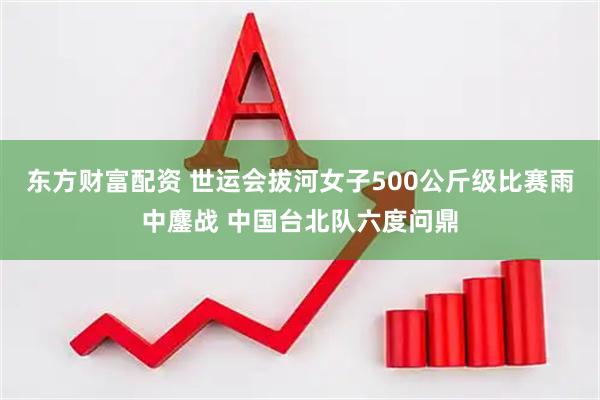 东方财富配资 世运会拔河女子500公斤级比赛雨中鏖战 中国台北队六度问鼎