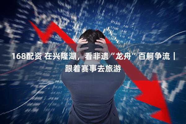 168配资 在兴隆湖，看非遗“龙舟”百舸争流｜跟着赛事去旅游