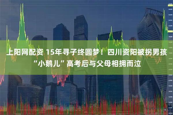 上阳网配资 15年寻子终圆梦！四川资阳被拐男孩“小鹅儿”高考后与父母相拥而泣
