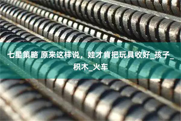 七星策略 原来这样说，娃才肯把玩具收好_孩子_积木_火车