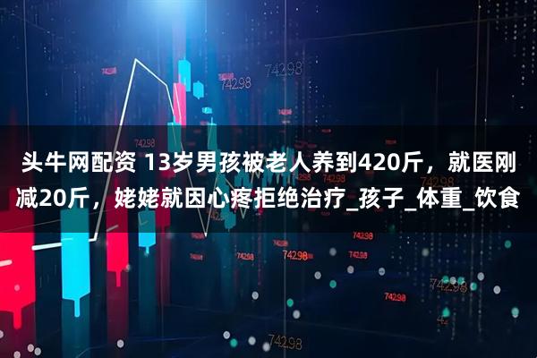 头牛网配资 13岁男孩被老人养到420斤，就医刚减20斤，姥姥就因心疼拒绝治疗_孩子_体重_饮食