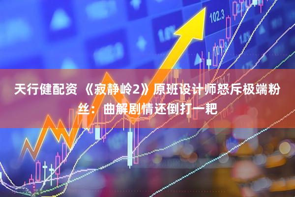 天行健配资 《寂静岭2》原班设计师怒斥极端粉丝：曲解剧情还倒打一耙