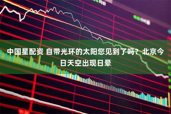 中国星配资 自带光环的太阳您见到了吗？北京今日天空出现日晕