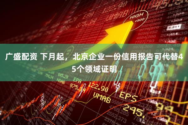 广盛配资 下月起，北京企业一份信用报告可代替45个领域证明