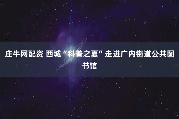 庄牛网配资 西城“科普之夏”走进广内街道公共图书馆