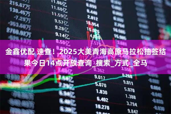 金鑫优配 速查！2025大美青海高原马拉松抽签结果今日14点开放查询_搜索_方式_全马