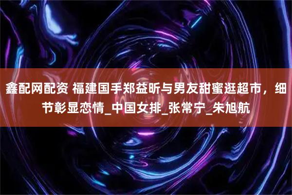 鑫配网配资 福建国手郑益昕与男友甜蜜逛超市，细节彰显恋情_中国女排_张常宁_朱旭航