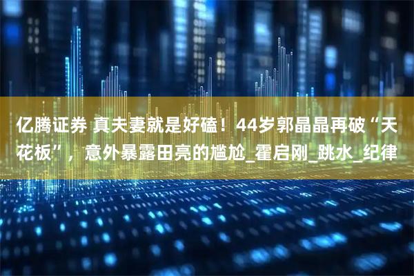 亿腾证券 真夫妻就是好磕！44岁郭晶晶再破“天花板”，意外暴露田亮的尴尬_霍启刚_跳水_纪律
