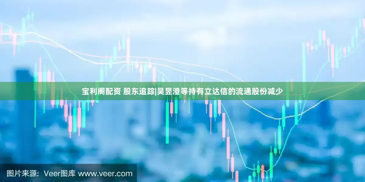 宝利阁配资 股东追踪|吴昱澄等持有立达信的流通股份减少