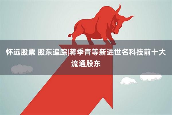 怀远股票 股东追踪|蒋季青等新进世名科技前十大流通股东