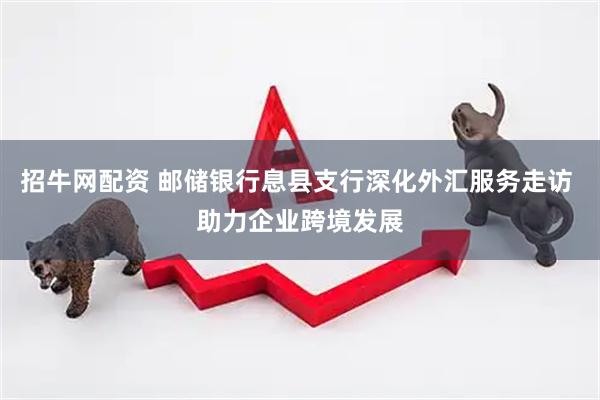 招牛网配资 邮储银行息县支行深化外汇服务走访 助力企业跨境发展