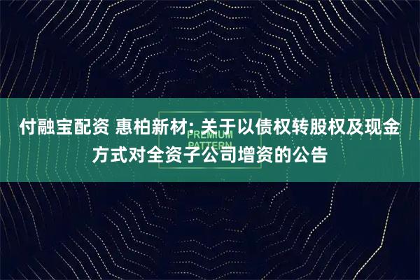 付融宝配资 惠柏新材: 关于以债权转股权及现金方式对全资子公司增资的公告