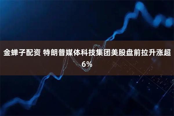 金蝉子配资 特朗普媒体科技集团美股盘前拉升涨超6%