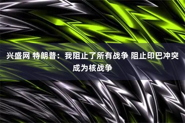 兴盛网 特朗普：我阻止了所有战争 阻止印巴冲突成为核战争