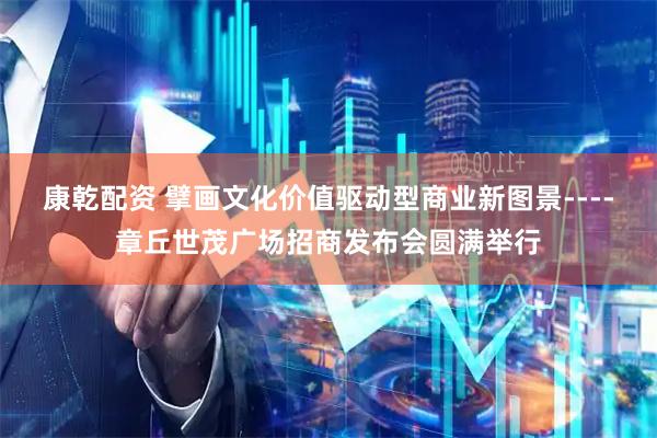 康乾配资 擘画文化价值驱动型商业新图景----章丘世茂广场招商发布会圆满举行