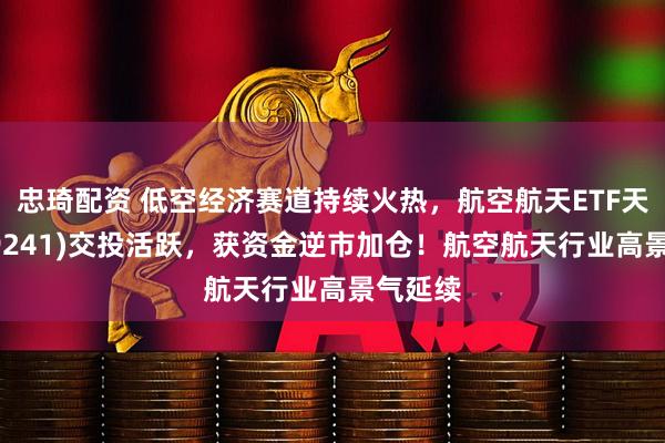 忠琦配资 低空经济赛道持续火热，航空航天ETF天弘(159241)交投活跃，获资金逆市加仓！航空航天行业高景气延续