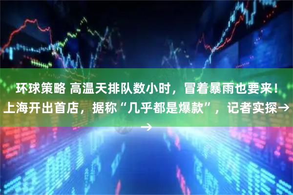 环球策略 高温天排队数小时，冒着暴雨也要来！上海开出首店，据称“几乎都是爆款”，记者实探→