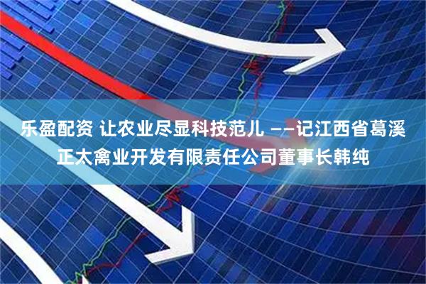 乐盈配资 让农业尽显科技范儿 ——记江西省葛溪正太禽业开发有限责任公司董事长韩纯