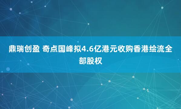 鼎瑞创盈 奇点国峰拟4.6亿港元收购香港绘流全部股权