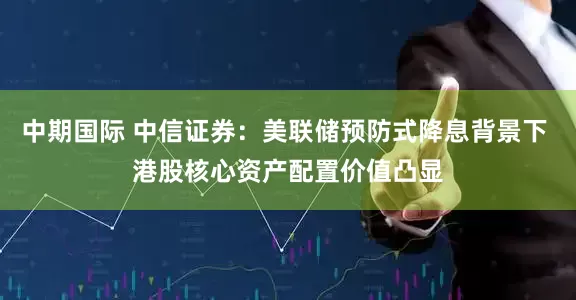 中期国际 中信证券：美联储预防式降息背景下 港股核心资产配置价值凸显