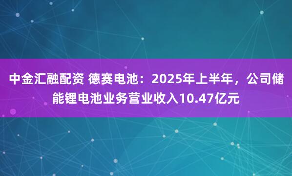中金汇融配资 德赛电池：2025年上半年，公司储能锂电池业务营业收入10.47亿元