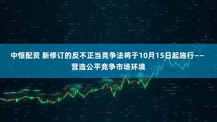 中恒配资 新修订的反不正当竞争法将于10月15日起施行—— 营造公平竞争市场环境
