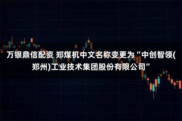万银鼎信配资 郑煤机中文名称变更为“中创智领(郑州)工业技术集团股份有限公司”