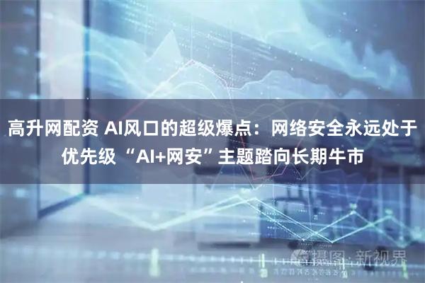 高升网配资 AI风口的超级爆点:网络安全永远处于优先级 “AI+网安”主题踏向长期牛市