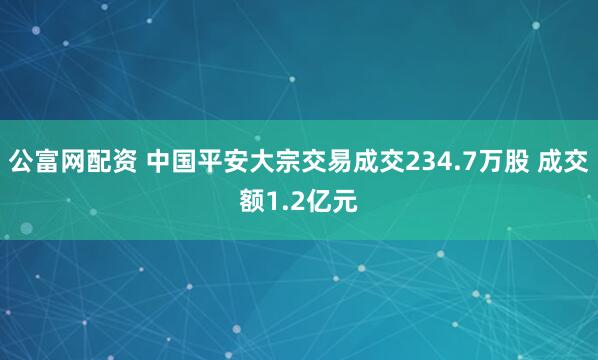 公富网配资 中国平安大宗交易成交234.7万股 成交额1.2亿元