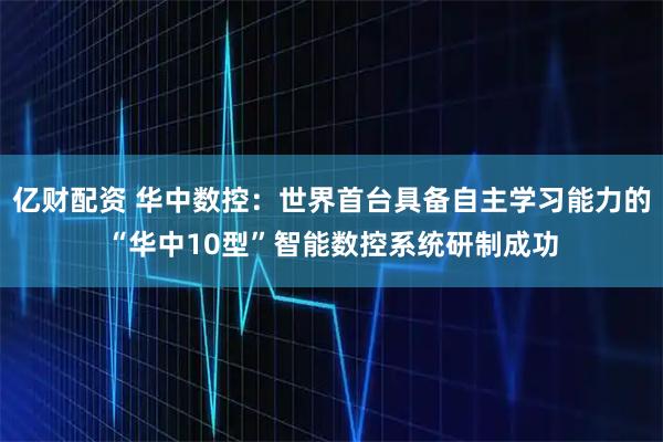 亿财配资 华中数控：世界首台具备自主学习能力的“华中10型”智能数控系统研制成功