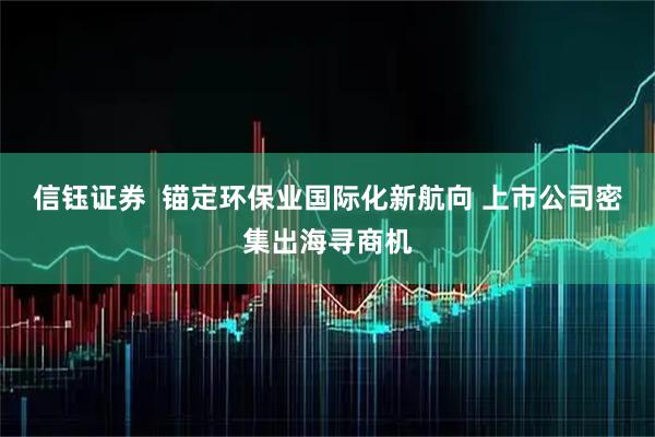 信钰证券  锚定环保业国际化新航向 上市公司密集出海寻商机