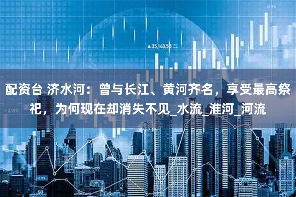 配资台 济水河：曾与长江、黄河齐名，享受最高祭祀，为何现在却消失不见_水流_淮河_河流