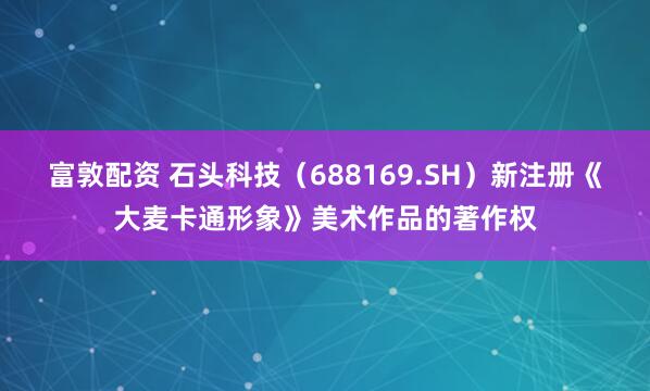 富敦配资 石头科技（688169.SH）新注册《大麦卡通形象》美术作品的著作权