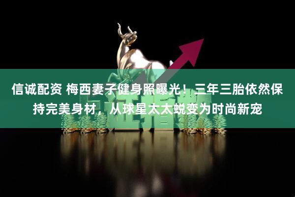 信诚配资 梅西妻子健身照曝光！三年三胎依然保持完美身材，从球星太太蜕变为时尚新宠