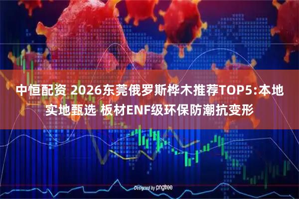 中恒配资 2026东莞俄罗斯桦木推荐TOP5:本地实地甄选 板材ENF级环保防潮抗变形
