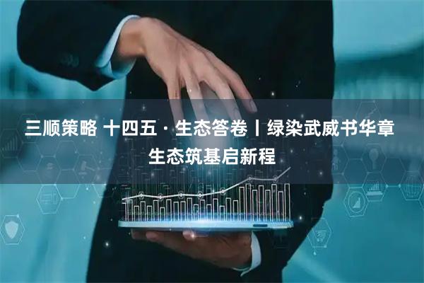 三顺策略 十四五 · 生态答卷丨绿染武威书华章 生态筑基启新程