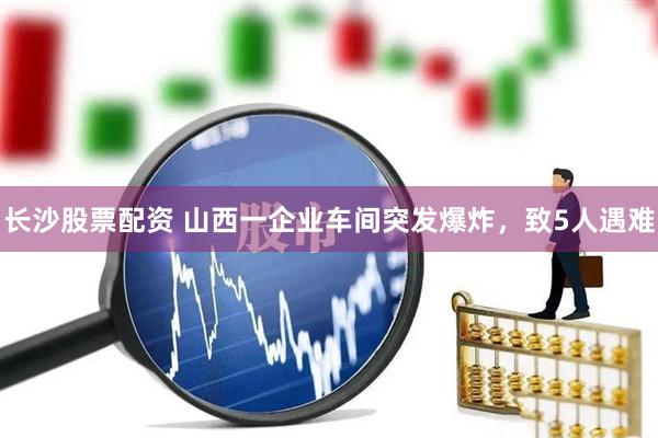 长沙股票配资 山西一企业车间突发爆炸，致5人遇难