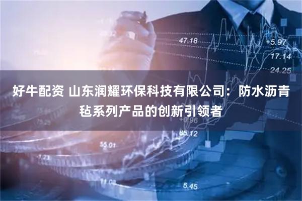 好牛配资 山东润耀环保科技有限公司：防水沥青毡系列产品的创新引领者