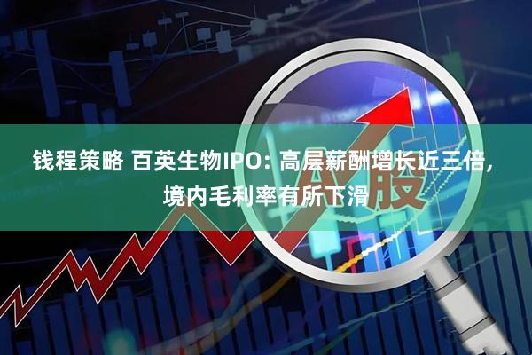 钱程策略 百英生物IPO: 高层薪酬增长近三倍, 境内毛利率有所下滑