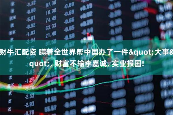 财牛汇配资 瞒着全世界帮中国办了一件"大事", 财富不输李嘉诚, 实业报国!