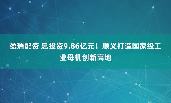 盈瑞配资 总投资9.86亿元!顺义打造国家级工业母机创新高地