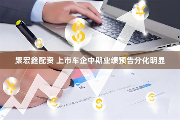 聚宏鑫配资 上市车企中期业绩预告分化明显