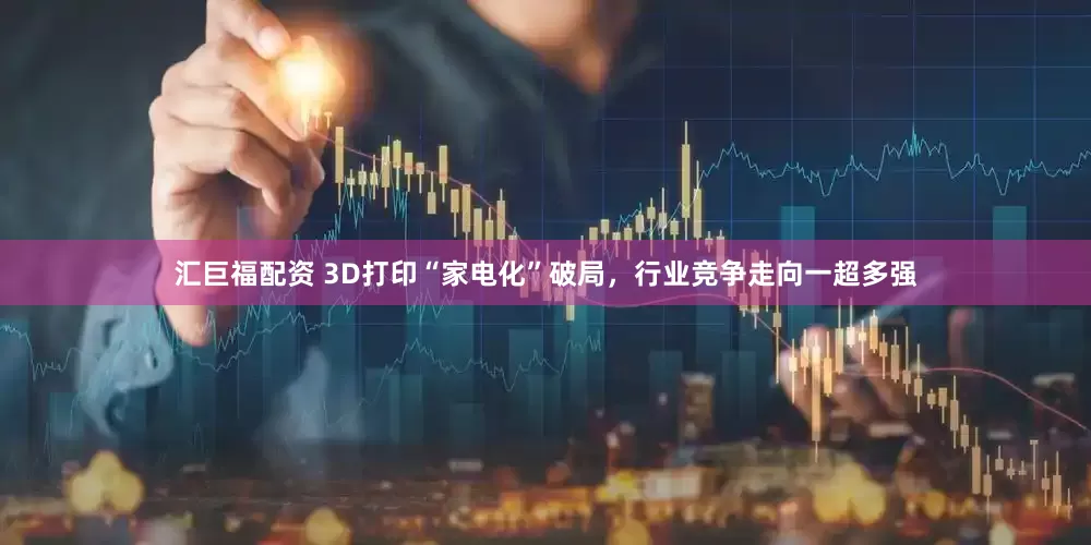 汇巨福配资 3D打印“家电化”破局，行业竞争走向一超多强