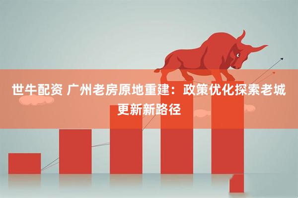 世牛配资 广州老房原地重建：政策优化探索老城更新新路径